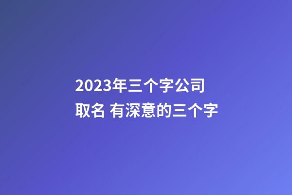 2023年三个字公司取名 有深意的三个字-第1张-公司起名-玄机派